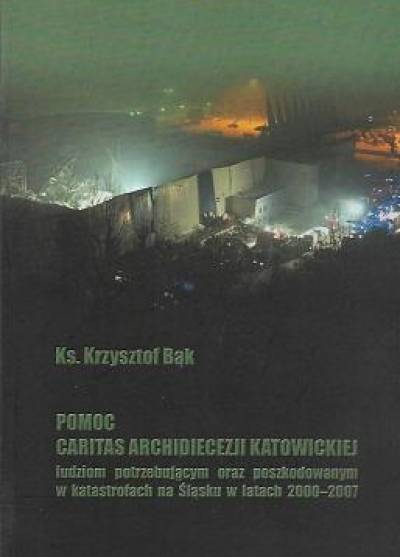 Krzysztof Bąk - Pomoc CAritas archidiecezji katowickiej ludziom potrzebującym oraz poszkodowanym w katastrofach na Śląsku w latach 2000-2007