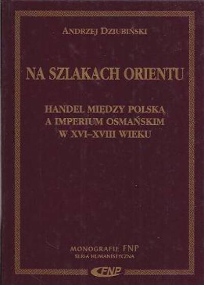 Andrzej Dziubiński - Na szlakach Orientu. Handel między Polską a imperium osmańskim w XVI-XVIII wieku
