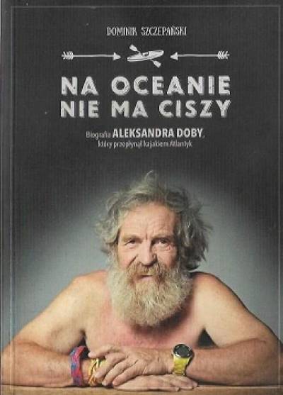 Dominik Szczepański - Na oceanie nie ma ciszy. Biografia Aleksandra Doby, który przepłynął kajakiem Atlantyk