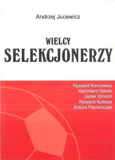 Andrzej Jucewicz - Wielcy selekcjonerzy. Ryszard Koncewicz, Kazimierz Górski, Jacek Gmoch, Ryszard Kulesza, Antoni Piechniczek
