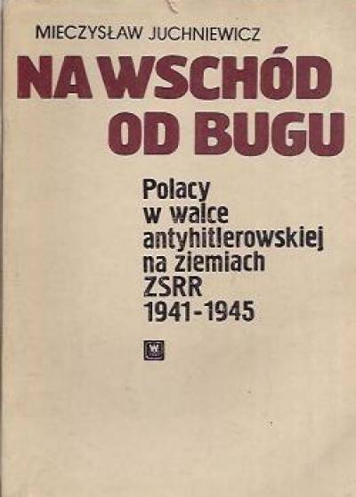 Mieszysław Juchniewicz - Na wschód od Bugu. Polacy w walce antyhitlerowskiej na ziemiach ZSRR 1941-1945