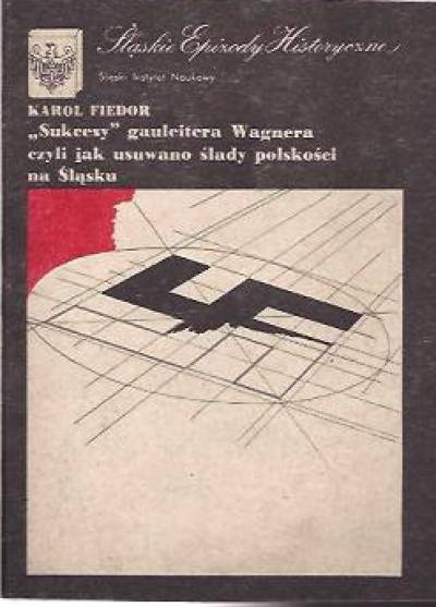 Karol Fiedor - Sukcesy gauleitera Wagnera czyli jak usuwano ślady polskości na Śląsku