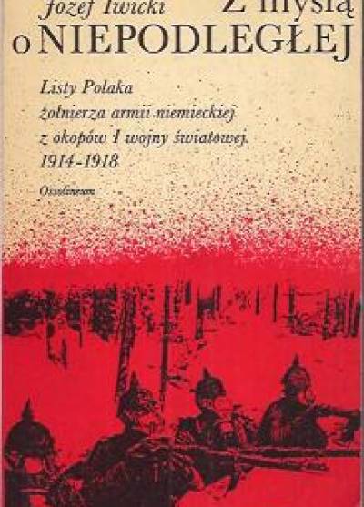 Józef Iwicki - Z myślą o Niepodległej... Listy Polaka żołnierza armii niemieckiej z okopów I wojny światowej (1914 - 1918)