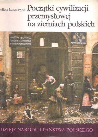 Juliusz Łukasiewicz - Początki cywilizacji przemysłowej na ziemiach polskich (Dzieje narodu i państwa polskiego)