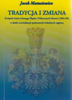 Jacek Matusiewicz - Tradycja i zmiana. Związek Gmin Górnego Śląska i Północnych Moraw (1991-99) w dziele rewitalizacji społeczności lokalnych regionu Jacek Matusiewicz - Tradycja i zmiana. Związek Gmin Górnego Śląska i Północnych Moraw (1991-99) w dziele rewitalizacji społeczności lokalnych regionu - okładka.