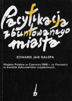 E.J. Nalepa - Pacyfikacja zbuntowanego miasta. Wojsko Polskie w Czerwcu 1956 r. w Poznaniu w świetle dokumentów wojskowych E.J. Nalepa - Pacyfikacja zbuntowanego miasta. Wojsko Polskie w Czerwcu 1956 r. w Poznaniu w świetle dokumentów wojskowych - okładka.
