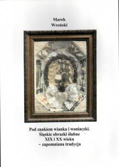 Marek Wroński - Pod znakiem wianka i woniaczki. Śląskie obrazki ślubne XIX i XX wieku - zapomniana tradycja Marek Wroński - Pod znakiem wianka i woniaczki. Śląskie obrazki ślubne XIX i XX wieku - zapomniana tradycja - okładka.