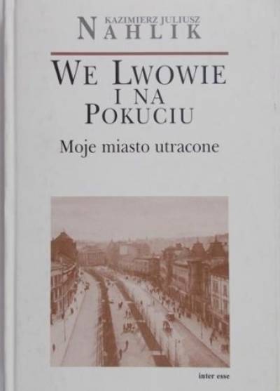 Kazimierz Juliusz Nahlik - We Lwowie i na Pokuciu. Moje miasto utracone