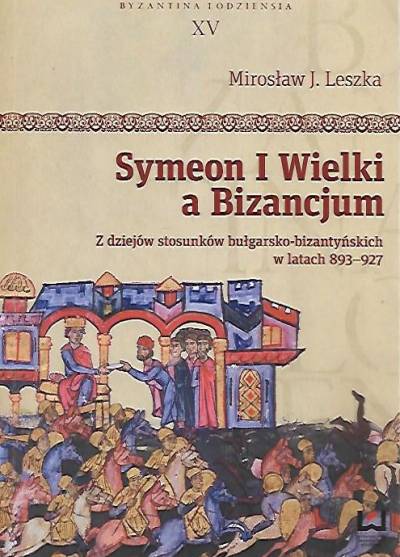 Mirosław J. Leszka - Symeon I Wielki a Bizancjum. Z dziejów stosunków bułgarsko-bizantyńskich w latach 893-927