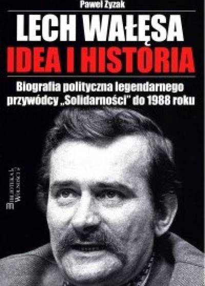 Paweł Zyzak - Lech Wałęsa - idea i historia. Biografia polityczna legendarnego przywódcy Solidarności do 1988 roku