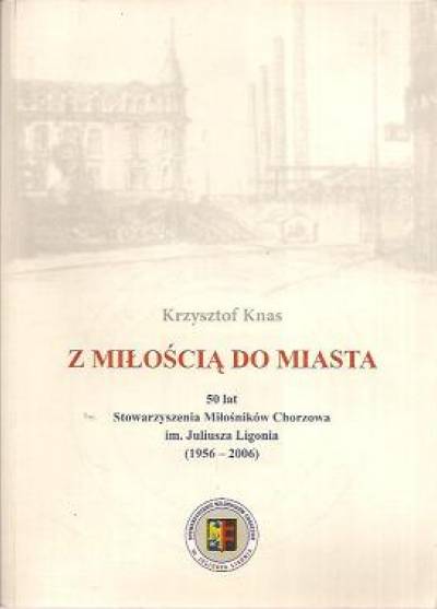 Krzysztof Knas - Z miłością do miasta. 50 lat Stowarzyszenia Miłośników Chorzowa im. Juliusza Ligonia (1956-2006)
