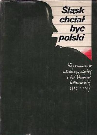 Śląsk chciał być polski. Wspomnienia młodzieży śląskiej z lat okupacji hitlerowskiej 1939-1945