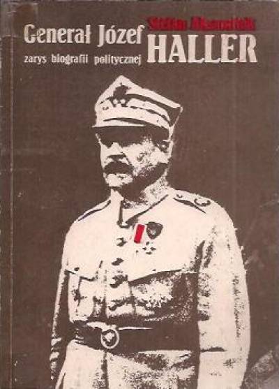 Stefan Aksamitek - Generał Józef Haller. Zarys biografii politycznej