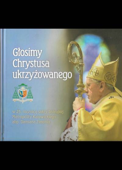 Głosimy Chrystusa ukrzyżowanego. W 25. rocznicę sakry biskupiej metropolity katowickiego abp. Damiana Zimonia