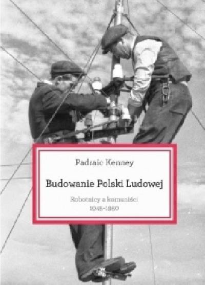 Padraic Kenney - Budowanie Polski Ludowej. Robotnicy a komuniści 1945-1950