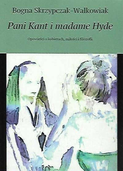 Bogna Skrzypczak-Walkowiak - PAni Kant i madame Hyde. Opowieści o kobietach, miłości i filozofii