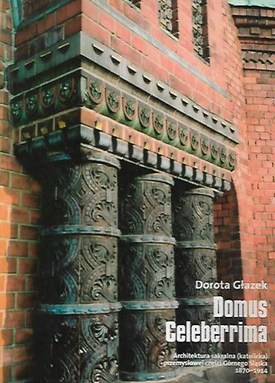Dorota Głazek - Domus celeberrima. Architektura sakralna (katolicka) przemysłowej części Górnego Śląska 1870-1914