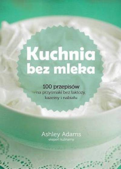 Ashley Adams - Kuchnia bez mleka. 100 przepisów na przyzmaki bez laktozy, kazeiny i nabiału