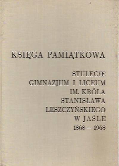 Księga pamiątkowa. Stulecie gimnazjum i liceum im. króla Stanisława Leszczyńskiego w Jaśle 1868-1968