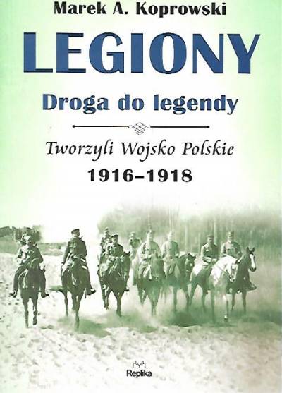 Marek A. Koprowski - Legiony - Droga do legendy. Tworzyli Wojsko Polskie 1916-1918