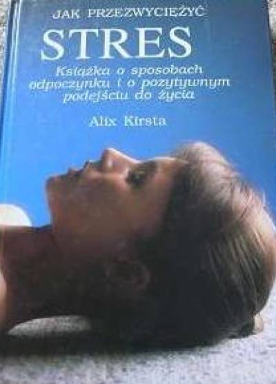 Alix Kirsta - Jak przezwyciężyć stres. Książka o sposobach odpoczynku i o pozytywnym podejściu do życia
