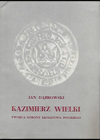 Jan Dąbrowski - Kazimierz Wielki. Twórca korony królestwa polskiego