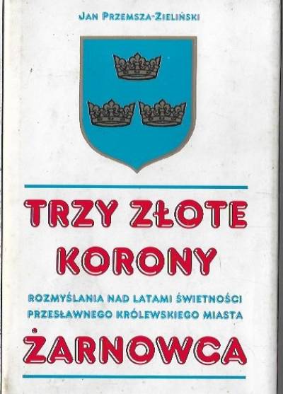 Jan Przemsza-Zieliński - Trzy złote korony. Rozmyślania nad latami świetności przesławnego królewskiego miasta Żarnowca