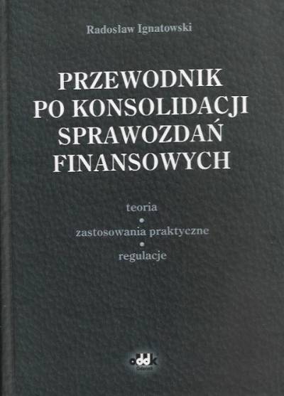 RAdosław Ignatowski - Przewodnik po konsolidacji sprawozdań finansowych. Teoria -  zastosowania praktyczne - regulacje