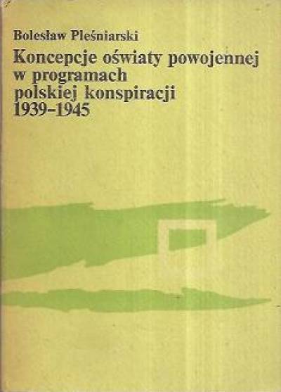 Bolesław Pleśniarski - Koncepcje oświaty powojennej w programach polskiej konspiracji 1939-1945